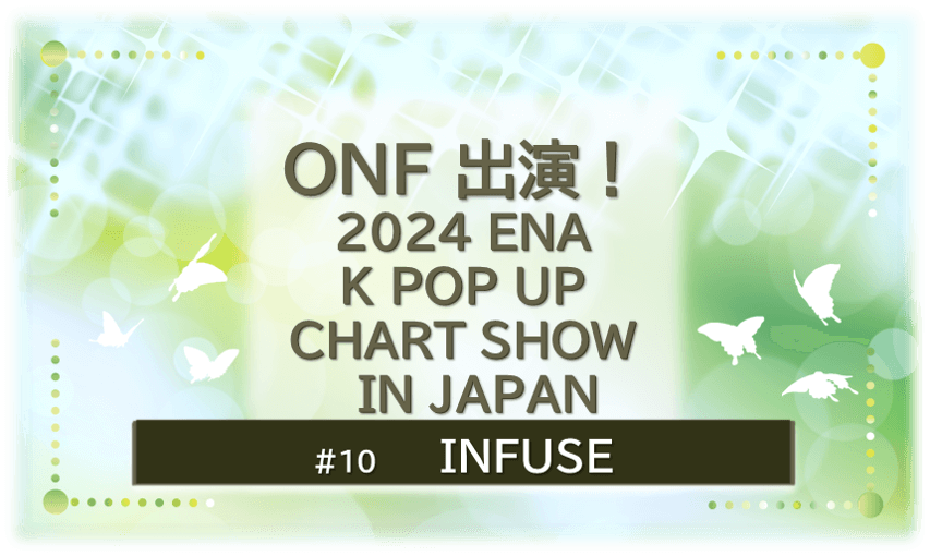 緑色に煌びやかに輝く背景の中に蝶が６匹舞っている。「ONF出演！2024ENA K POP UP CHART SHOW IN JAPAN」「INFUSE」のタイトル文字入り。